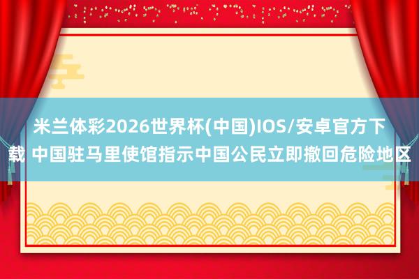米兰体彩2026世界杯(中国)IOS/安卓官方下载 中国驻马里使馆指示中国公民立即撤回危险地区