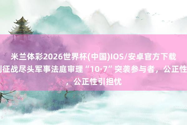 米兰体彩2026世界杯(中国)IOS/安卓官方下载 以色列征战尽头军事法庭审理“10·7”突袭参与者，公正性引担忧