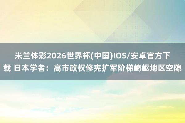 米兰体彩2026世界杯(中国)IOS/安卓官方下载 日本学者：高市政权修宪扩军阶梯崎岖地区空隙