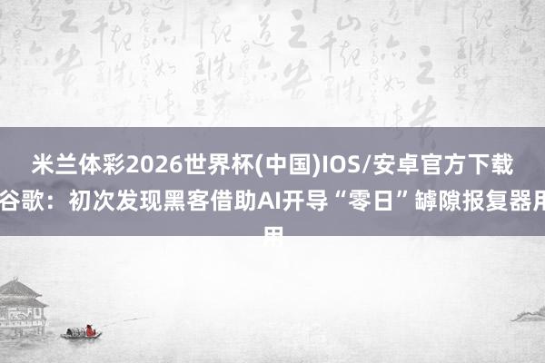 米兰体彩2026世界杯(中国)IOS/安卓官方下载 谷歌：初次发现黑客借助AI开导“零日”罅隙报复器用
