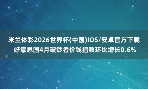 米兰体彩2026世界杯(中国)IOS/安卓官方下载 好意思国4月破钞者价钱指数环比增长0.6%