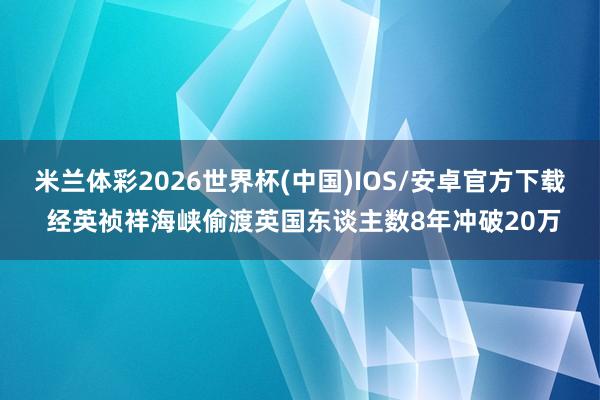 米兰体彩2026世界杯(中国)IOS/安卓官方下载 经英祯祥海峡偷渡英国东谈主数8年冲破20万