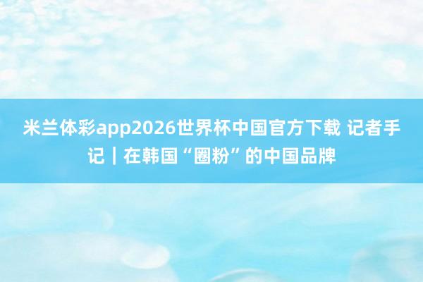 米兰体彩app2026世界杯中国官方下载 记者手记｜在韩国“圈粉”的中国品牌