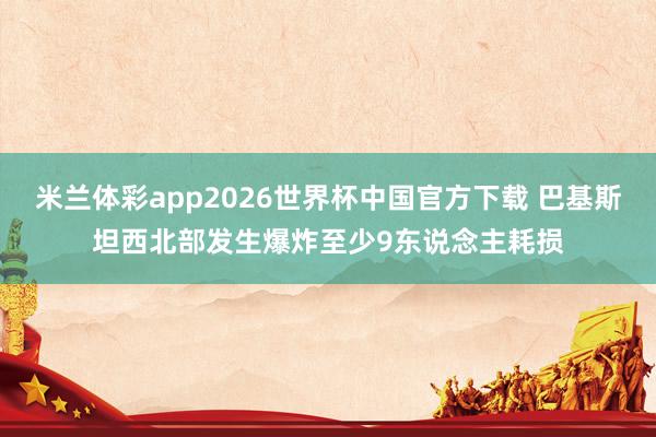 米兰体彩app2026世界杯中国官方下载 巴基斯坦西北部发生爆炸至少9东说念主耗损