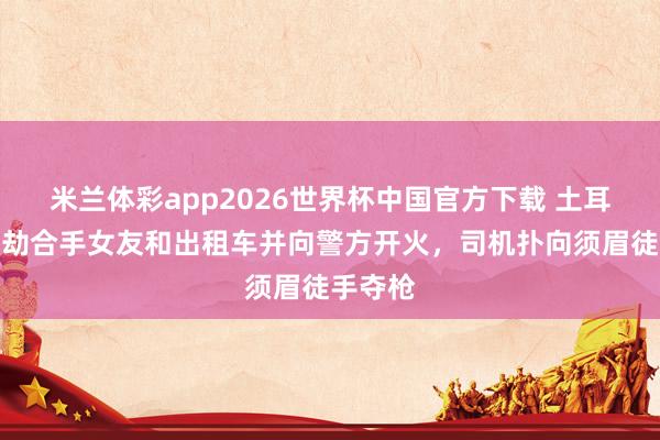 米兰体彩app2026世界杯中国官方下载 土耳其须眉劫合手女友和出租车并向警方开火,司机扑向须眉徒手夺枪