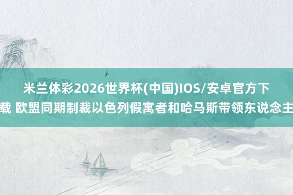米兰体彩2026世界杯(中国)IOS/安卓官方下载 欧盟同期制裁以色列假寓者和哈马斯带领东说念主