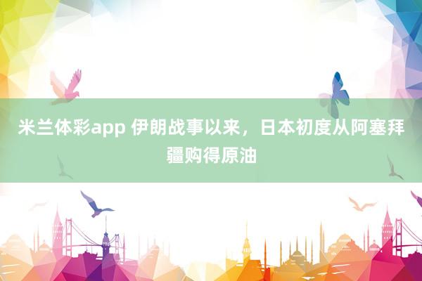 米兰体彩app 伊朗战事以来，日本初度从阿塞拜疆购得原油