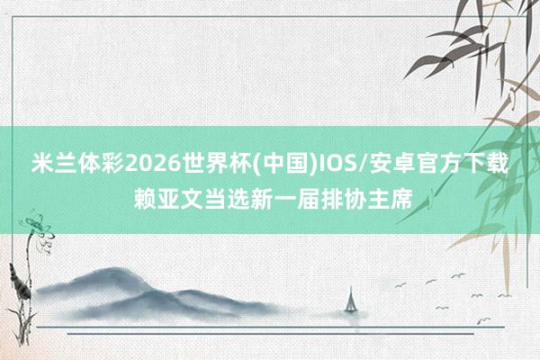 米兰体彩2026世界杯(中国)IOS/安卓官方下载 赖亚文当选新一届排协主席