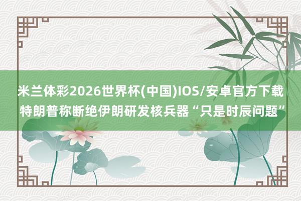 米兰体彩2026世界杯(中国)IOS/安卓官方下载 特朗普称断绝伊朗研发核兵器“只是时辰问题”