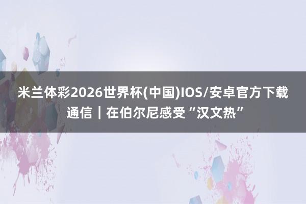 米兰体彩2026世界杯(中国)IOS/安卓官方下载 通信｜在伯尔尼感受“汉文热”