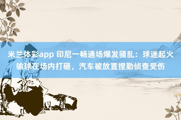 米兰体彩app 印尼一畅通场爆发骚乱:球迷起火输球在场内打砸,汽车被放置捏勤侦查受伤