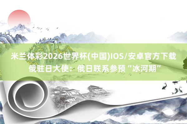 米兰体彩2026世界杯(中国)IOS/安卓官方下载 俄驻日大使：俄日联系参预“冰河期”