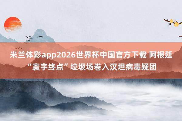 米兰体彩app2026世界杯中国官方下载 阿根廷“寰宇终点”垃圾场卷入汉坦病毒疑团