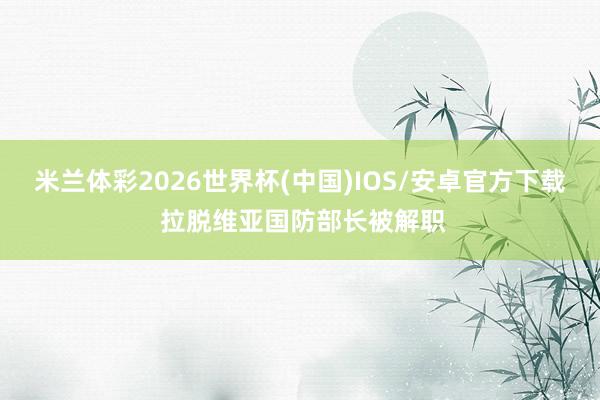 米兰体彩2026世界杯(中国)IOS/安卓官方下载 拉脱维亚国防部长被解职
