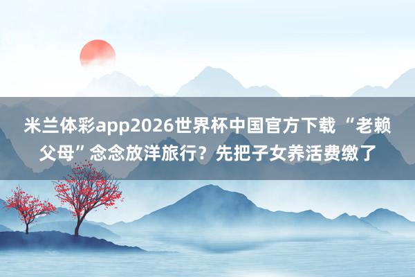 米兰体彩app2026世界杯中国官方下载 “老赖父母”念念放洋旅行？先把子女养活费缴了