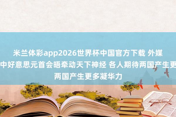 米兰体彩app2026世界杯中国官方下载 外媒不雅察丨中好意思元首会晤牵动天下神经 各人期待两国产生更多凝华力