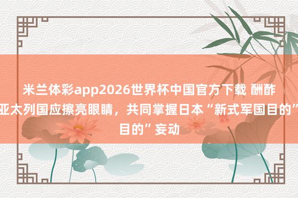 米兰体彩app2026世界杯中国官方下载 酬酢部：亚太列国应擦亮眼睛，共同掌握日本“新式军国目的”妄动