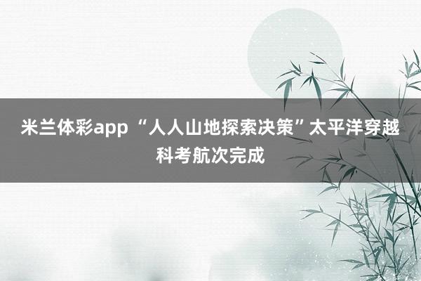 米兰体彩app “人人山地探索决策”太平洋穿越科考航次完成
