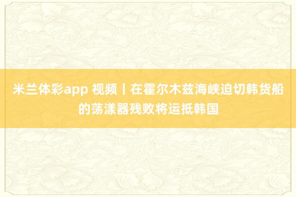 米兰体彩app 视频丨在霍尔木兹海峡迫切韩货船的荡漾器残败将运抵韩国