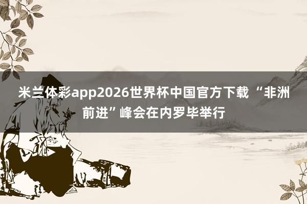 米兰体彩app2026世界杯中国官方下载 “非洲前进”峰会在内罗毕举行
