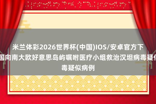 米兰体彩2026世界杯(中国)IOS/安卓官方下载 英国向南大欧好意思岛屿嘱咐医疗小组救治汉坦病毒疑似病例