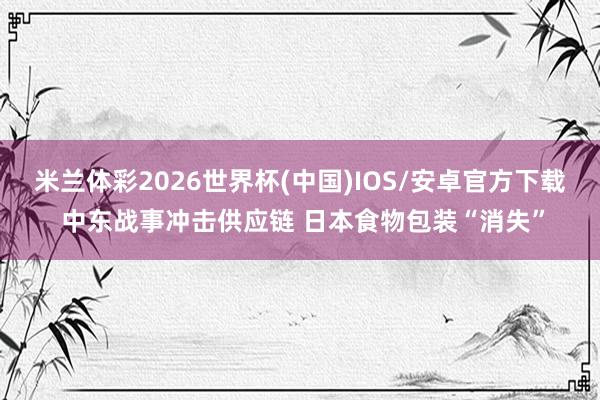 米兰体彩2026世界杯(中国)IOS/安卓官方下载 中东战事冲击供应链 日本食物包装“消失”