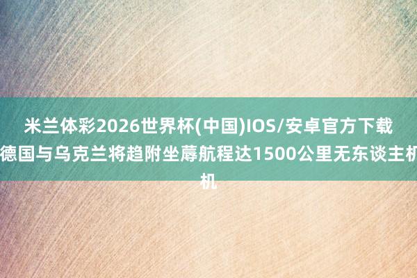 米兰体彩2026世界杯(中国)IOS/安卓官方下载 德国与乌克兰将趋附坐蓐航程达1500公里无东谈主机