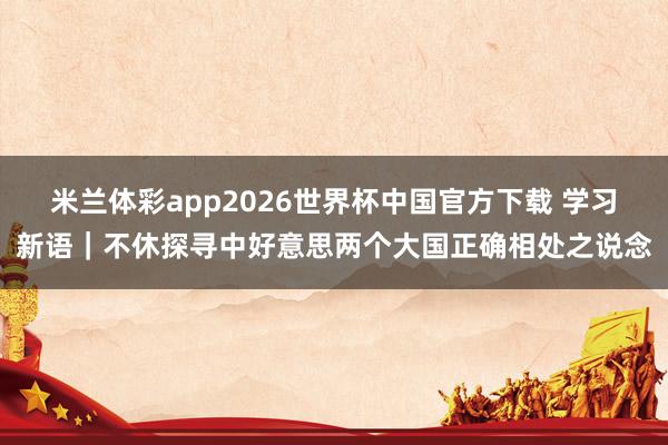 米兰体彩app2026世界杯中国官方下载 学习新语｜不休探寻中好意思两个大国正确相处之说念