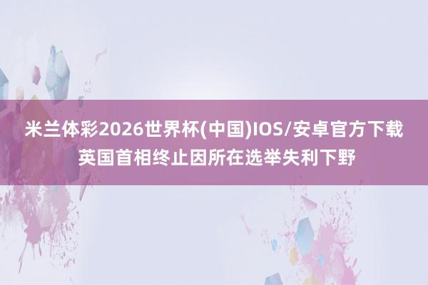 米兰体彩2026世界杯(中国)IOS/安卓官方下载 英国首相终止因所在选举失利下野