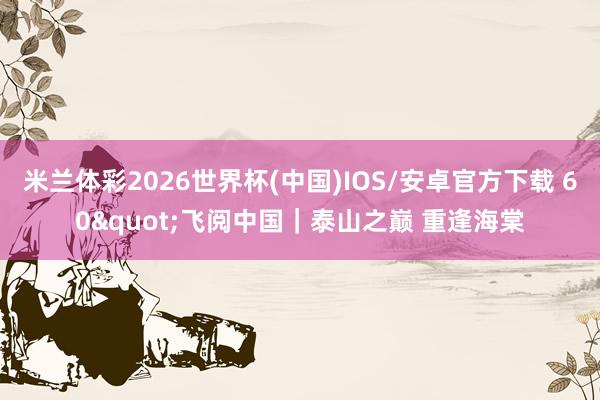 米兰体彩2026世界杯(中国)IOS/安卓官方下载 60"飞阅中国｜泰山之巅 重逢海棠