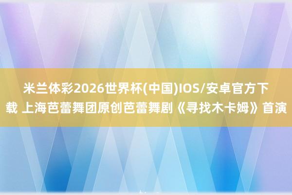 米兰体彩2026世界杯(中国)IOS/安卓官方下载 上海芭蕾舞团原创芭蕾舞剧《寻找木卡姆》首演