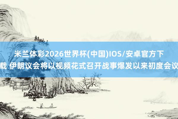 米兰体彩2026世界杯(中国)IOS/安卓官方下载 伊朗议会将以视频花式召开战事爆发以来初度会议