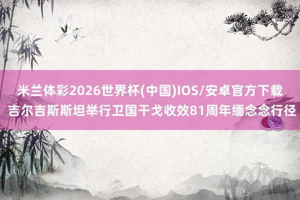 米兰体彩2026世界杯(中国)IOS/安卓官方下载 吉尔吉斯斯坦举行卫国干戈收效81周年缅念念行径
