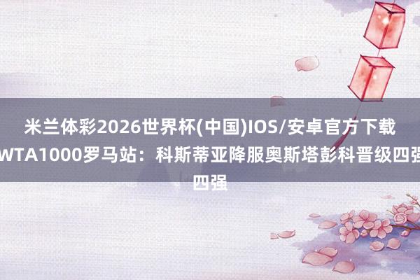 米兰体彩2026世界杯(中国)IOS/安卓官方下载 WTA1000罗马站：科斯蒂亚降服奥斯塔彭科晋级四强