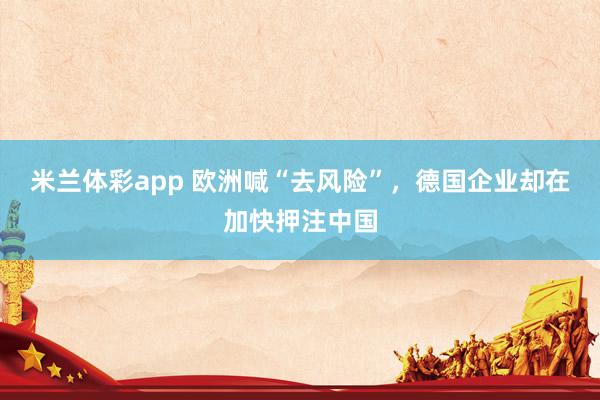 米兰体彩app 欧洲喊“去风险”，德国企业却在加快押注中国