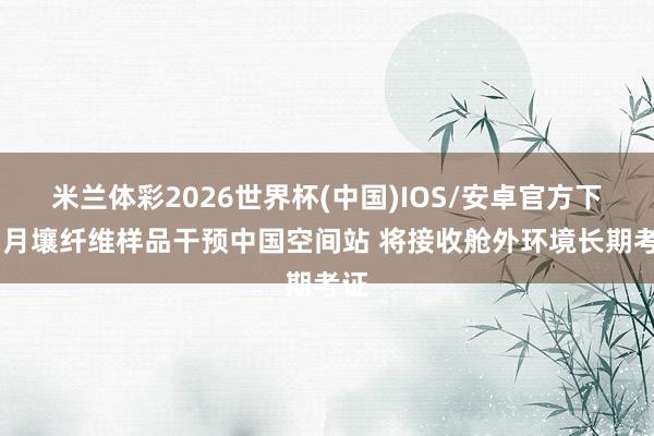 米兰体彩2026世界杯(中国)IOS/安卓官方下载 月壤纤维样品干预中国空间站 将接收舱外环境长期考证