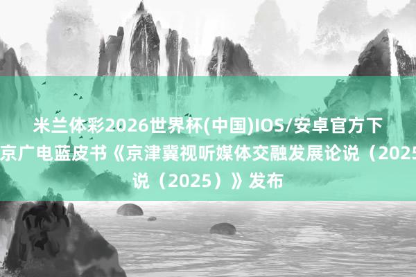米兰体彩2026世界杯(中国)IOS/安卓官方下载 首部北京广电蓝皮书《京津冀视听媒体交融发展论说（2025）》发布