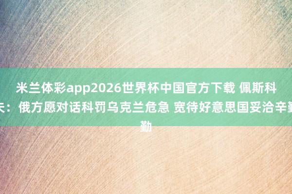 米兰体彩app2026世界杯中国官方下载 佩斯科夫：俄方愿对话科罚乌克兰危急 宽待好意思国妥洽辛勤