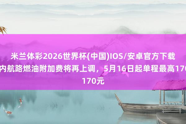 米兰体彩2026世界杯(中国)IOS/安卓官方下载 国内航路燃油附加费将再上调，5月16日起单程最高170元