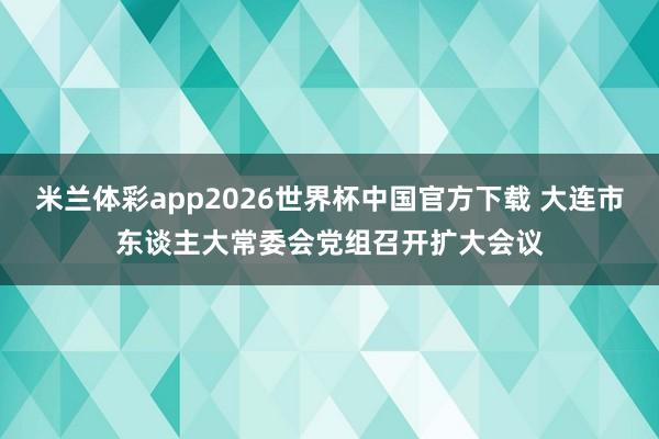 米兰体彩app2026世界杯中国官方下载 大连市东谈主大常委会党组召开扩大会议