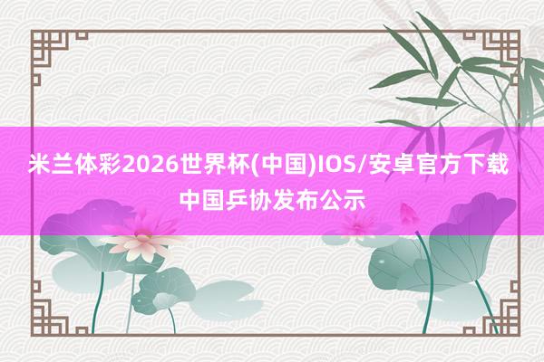 米兰体彩2026世界杯(中国)IOS/安卓官方下载 中国乒协发布公示