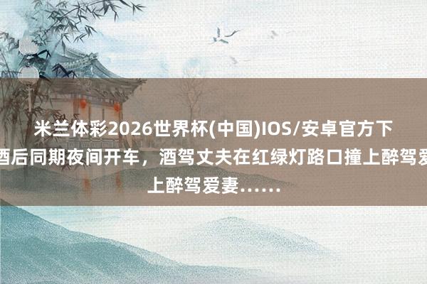 米兰体彩2026世界杯(中国)IOS/安卓官方下载 良伴酒后同期夜间开车，酒驾丈夫在红绿灯路口撞上醉驾爱妻……