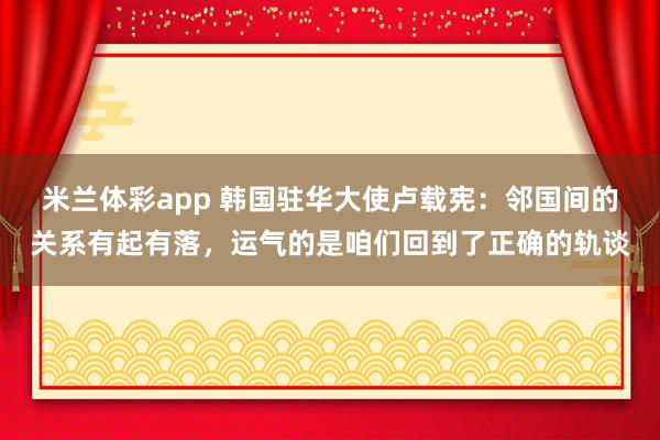 米兰体彩app 韩国驻华大使卢载宪：邻国间的关系有起有落，运气的是咱们回到了正确的轨谈