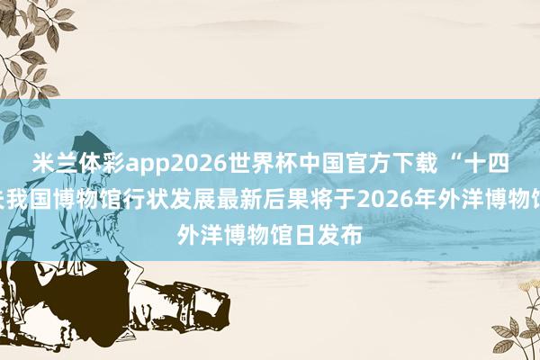米兰体彩app2026世界杯中国官方下载 “十四五”工夫我国博物馆行状发展最新后果将于2026年外洋博物馆日发布