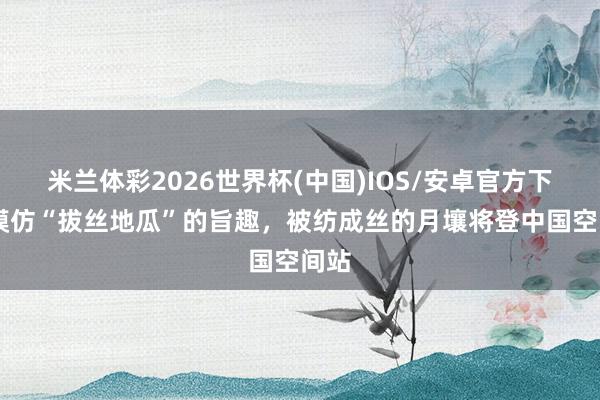 米兰体彩2026世界杯(中国)IOS/安卓官方下载 模仿“拔丝地瓜”的旨趣，被纺成丝的月壤将登中国空间站