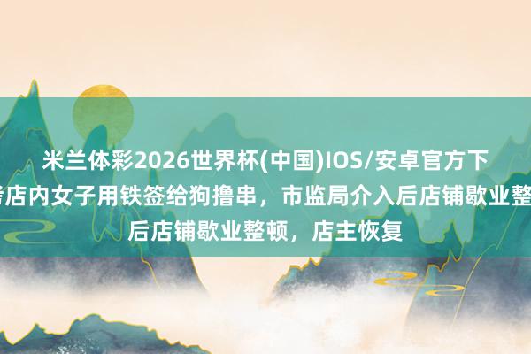米兰体彩2026世界杯(中国)IOS/安卓官方下载 大连一烧烤店内女子用铁签给狗撸串，市监局介入后店铺歇业整顿，店主恢复