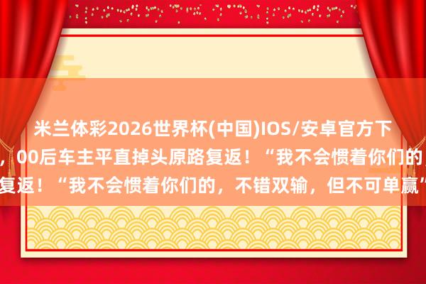 米兰体彩2026世界杯(中国)IOS/安卓官方下载 顺风车乘客拒付高速费，00后车主平直掉头原路复返！“我不会惯着你们的，不错双输，但不可单赢”