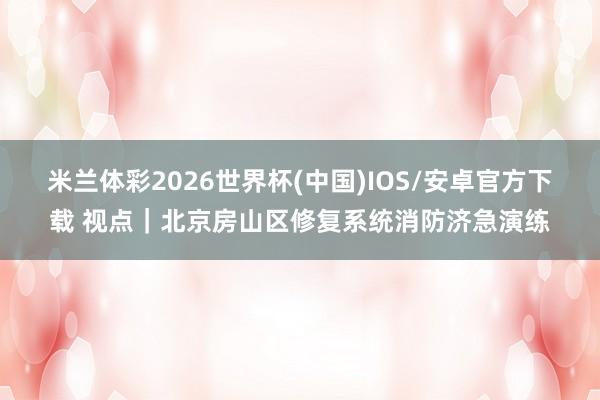 米兰体彩2026世界杯(中国)IOS/安卓官方下载 视点|北京房山区修复系统消防济急演练
