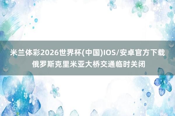 米兰体彩2026世界杯(中国)IOS/安卓官方下载 俄罗斯克里米亚大桥交通临时关闭