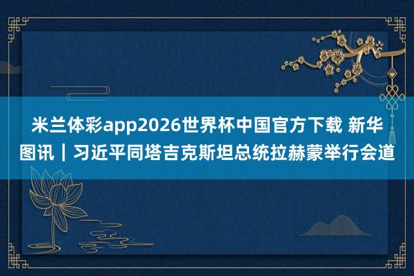 米兰体彩app2026世界杯中国官方下载 新华图讯｜习近平同塔吉克斯坦总统拉赫蒙举行会道